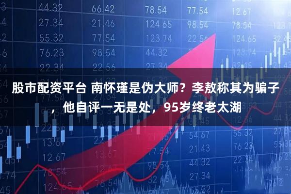 股市配资平台 南怀瑾是伪大师？李敖称其为骗子，他自评一无是处，95岁终老太湖