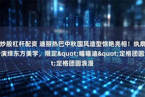 炒股杠杆配资 迪丽热巴中秋国风造型惊艳亮相！纨扇轻纱演绎东方美学，限定"嘻嘻迪"定格团圆浪漫