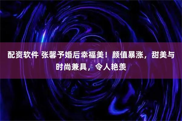 配资软件 张馨予婚后幸福美！颜值暴涨，甜美与时尚兼具，令人艳羡
