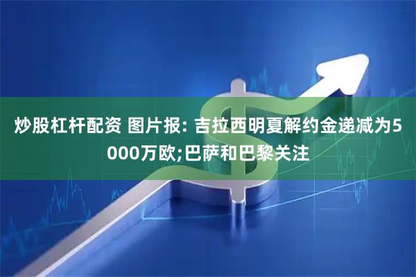 炒股杠杆配资 图片报: 吉拉西明夏解约金递减为5000万欧;巴萨和巴黎关注