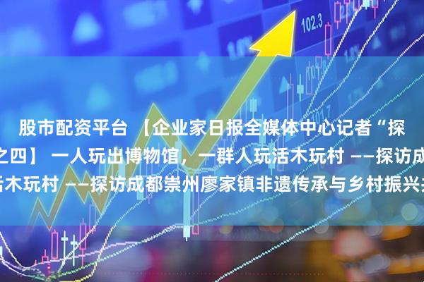 股市配资平台 【企业家日报全媒体中心记者“探访木玩村”系列报道之四】 一人玩出博物馆，一群人玩活木玩村 ——探访成都崇州廖家镇非遗传承与乡村振兴共舞之路