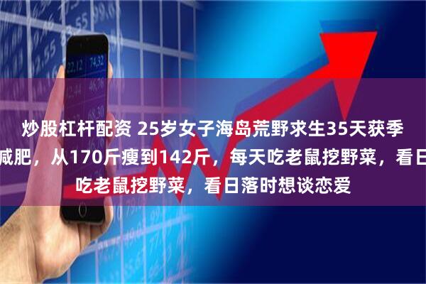 炒股杠杆配资 25岁女子海岛荒野求生35天获季军：起初只想减肥，从170斤瘦到142斤，每天吃老鼠挖野菜，看日落时想谈恋爱