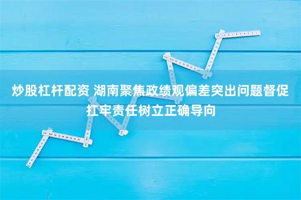 炒股杠杆配资 湖南聚焦政绩观偏差突出问题督促扛牢责任树立正确导向