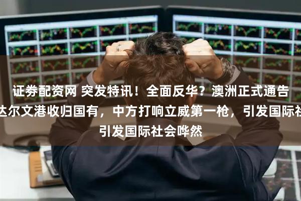 证劵配资网 突发特讯！全面反华？澳洲正式通告全球：达尔文港收归国有，中方打响立威第一枪，引发国际社会哗然