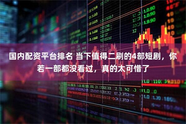 国内配资平台排名 当下值得二刷的4部短剧，你若一部都没看过，真的太可惜了