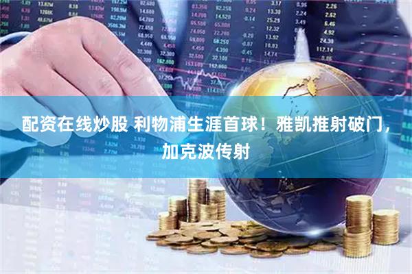 配资在线炒股 利物浦生涯首球！雅凯推射破门，加克波传射