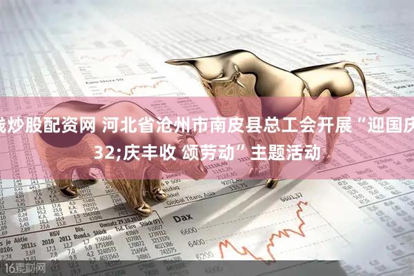 在线炒股配资网 河北省沧州市南皮县总工会开展“迎国庆 庆丰收 颂劳动”主题活动